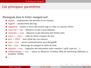 Le sharding dans MongoDB
Les principaux paramètres
Renseignés dans le ﬁchier mongod.conf.
I dbpath : emplacement des données d’une instance
I logpath : emplacement des logs
I logappend : continu à écrire des anciens logs ou créer un nouveau ﬁchier
I nojournal = true : désactive ou pas la journalisation
I noprealloc = true : désactive la pré-allocation des ﬁchiers data
I nssize = <size> : taille du ﬁchier d’espace de nom
I port = 27017 : port utilisé par une instance
I auth = true : active l’authentiﬁcation sous MongoDB
I fork = true : démarrage de mongod en tâche de fond
I objcheck = true : inspection des documents avant insertion ( utf-8 ,type ect .. )
I nohttpinterface = true : active ou désactive l’interface Web de monitoring (Defaults to
localhost :27018).
I ...
Minyar Sassi Hidri Les BDs NoSQL 104 / 194
 