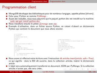 Programmation client Programmation client
Programmation client
I MongoDB développe des bibliothèques pour de nombreux langages, appelés pilotes (drivers).
I Celui pour Python se nomme PyMongo .
I Avant de l’installer, nous nous assurons que le paquet python-dev est installé sur la machine.
sudo apt-get install python-dev
I Nous installons ensuite le pilote pymongo avec pip.
I Exemple d’utilisation, dans un ﬁchier source Python, en créant d’abord un dictionnaire
Python qui contient le document que nous allons stocker.
I Nous avons ici eﬀectué notre écriture avec l’instruction db.articles.insert(article, safe=True),
ce qui signiﬁe : dans la BD db ouverte, dans la collection articles, insérer le dictionnaire
article.
I L’objet sera automatiquement transformé en document JSON par PyMongo. Si la collection
articles n’existe pas, elle sera créée..
Minyar Sassi Hidri Les BDs NoSQL 106 / 194
 