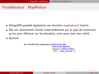 MongoDB et MapReduce Parallélisation : MapReduce
Parallélisation : MapReduce
I MongoDB possède également une fonction mapreduce() interne.
I Elle est relativement limitée (essentiellement par le type de traitement
qu’on peut eﬀectuer sur les données), mais peut avoir son utilité.
I Syntaxe :
Minyar Sassi Hidri Les BDs NoSQL 109 / 194
 