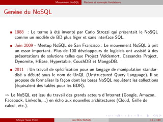 Mouvement NoSQL Racines et concepts fondateurs
Genèse du NoSQL
I 1988 : Le terme à été inventé par Carlo Strozzi qui présentait le NoSQL
comme un modèle de BD plus léger et sans interface SQL.
I Juin 2009 - Meetup NoSQL de San Francisco : Le mouvement NoSQL à prit
un essor important. Plus de 100 développeurs de logiciels ont assisté à des
présentations de solutions telles que Project Voldemort, Cassandra Project,
Dynomite, HBase, Hypertable, CouchDB et MongoDB.
I 2011 : Un travail de spéciﬁcation pour un langage de manipulation standar-
disé a débuté sous le nom de UnQL (Unstructured Query Language). Il se
propose de formaliser la fac¸on dont les bases NoSQL requêtent les collections
(équivalent des tables pour les BDR).
⇒ Le NoSQL est issu du travail des grands acteurs d’Internet (Google, Amazon,
Facebook, LinkedIn,...) en écho aux nouvelles architectures (Cloud, Grille de
calcul, etc.).
Minyar Sassi Hidri Les BDs NoSQL 11 / 194
 