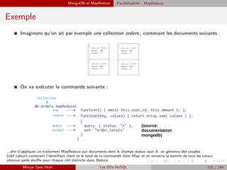 MongoDB et MapReduce Parallélisation : MapReduce
Exemple
I Imaginons qu’on ait par exemple une collection orders ; contenant les documents suivants :
I On va exécuter la commande suivante :
...aﬁn d’appliquer un traitement MapReduce aux documents dont le champs status vaut A ; on générera des couples
(clef ;valeur) contenant l’identiﬁant client et le total de la commande dans Map, et on renverra la somme de tous les totaux
obtenus après shuﬄe pour chaque clef distincte dans Reduce.
Minyar Sassi Hidri Les BDs NoSQL 110 / 194
 