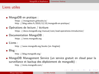 MongoDB et MapReduce Connecteur Hadoop
Liens utiles
I MongoDB en pratique :
https ://mongoteam.gitbooks.io/
http ://blog.xebia.fr/2010/12/15/mongodb-en-pratique/
I Opérations de lecture / écriture
https ://docs.mongodb.org/manual/core/read-operations-introduction/
I Documentation MongoDB :
https ://www.mongodb.org
I Livres :
http ://www.mongodb.org/books (en Anglais)
I Blog :
http ://blog.mongodb.org/
I MongoDB Management Service (un service gratuit en cloud pour la
surveillance et backup des déploiement de mongodb) :
http ://mms.mongodb.com/
Minyar Sassi Hidri Les BDs NoSQL 113 / 194
 