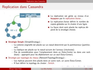 Replication dans Cassandra
Replication dans Cassandra
I La réplication est gérée au niveau d’un
keyspace par le replication factor .
I Le replication factor déﬁnit le nombre de
copies globales sur le cluster d’une ligne.
I La fac¸on dont sont placés les replicas dé-
pend de la stratégie choisie.
I Stratégie Simple (SimpleStrategy) :
- La colonne originelle est placée sur un nœud determiné par le partitionneur (partitio-
ner).
- La réplique est placée sur le nœud suivant de l’anneau (clockwise).
- Pas de considération pour l’emplacement dans un Data-Center ou dans une rack
(baie) - approprié pour les déploiement sur un seul Data-Center).
I Stratégie par topologie du réseau (NetworkTopologyStrategy) :
- Les réplicas peuvent être placés dans un autre rack, un autre Data-Center.
- Il faut déﬁnir la topology du cluster : Snitch.
Minyar Sassi Hidri Les BDs NoSQL 121 / 194
 