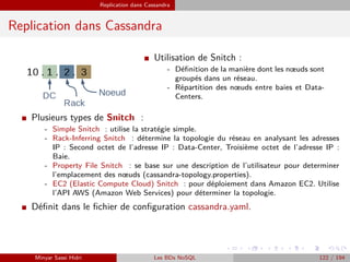Replication dans Cassandra
Replication dans Cassandra
I Utilisation de Snitch :
- Déﬁnition de la manière dont les nœuds sont
groupés dans un réseau.
- Répartition des nœuds entre baies et Data-
Centers.
I Plusieurs types de Snitch :
- Simple Snitch : utilise la stratégie simple.
- Rack-Inferring Snitch : détermine la topologie du réseau en analysant les adresses
IP : Second octet de l’adresse IP : Data-Center, Troisième octet de l’adresse IP :
Baie.
- Property File Snitch : se base sur une description de l’utilisateur pour determiner
l’emplacement des nœuds (cassandra-topology.properties).
- EC2 (Elastic Compute Cloud) Snitch : pour déploiement dans Amazon EC2. Utilise
l’API AWS (Amazon Web Services) pour déterminer la topologie.
I Déﬁnit dans le ﬁchier de conﬁguration cassandra.yaml.
Minyar Sassi Hidri Les BDs NoSQL 122 / 194
 