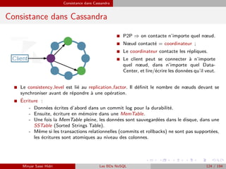 Consistance dans Cassandra
Consistance dans Cassandra
I P2P ⇒ on contacte n’importe quel nœud.
I Nœud contacté = coordinateur ;
I Le coordinateur contacte les répliques.
I Le client peut se connecter à n’importe
quel nœud, dans n’importe quel Data-
Center, et lire/écrire les données qu’il veut.
I Le consistency level est lié au replication factor. Il déﬁnit le nombre de nœuds devant se
synchroniser avant de répondre à une opération.
I ´Ecriture :
- Données écrites d’abord dans un commit log pour la durabilité.
- Ensuite, écriture en mémoire dans une MemTable.
- Une fois la MemTable pleine, les données sont sauvegardées dans le disque, dans une
SSTable (Sorted Strings Table).
- Même si les transactions relationnelles (commits et rollbacks) ne sont pas supportées,
les écritures sont atomiques au niveau des colonnes.
Minyar Sassi Hidri Les BDs NoSQL 124 / 194
 