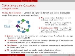 Consistance dans Cassandra
Consistance dans Cassandra
Stratégies d’écriture
Niveau de consistance : Combien de répliques doivent être écrites avec succès
avant de retourner acquittement au client.
I Any : une écriture doit réussir sur n’im-
porte quel nœud, au moins un.
- Oﬀre la plus haute disponibilité,
mais la plus basse consistance.
I One (défaut dans CQL) : une écriture doit
réussir sur le commit log et la memtable
d’au moins une réplique.
I Quorum : une écriture doit réussir sur un certain pourcentage de répliques (pourcentage
=(facteur de replication/2)+1).
I Local-Quorum : une écriture doit réussir sur un certain pourcentage de nœuds répliqués
sur le même Data-Center que le nœud coordinateur.
I Each-Quorum : une écriture doit réussir sur un certain pourcentage de nœuds répliqués
sur tous les Data-Centers.
I All : une écriture doit réussir sur tous les nœuds répliqués d’une colonne.
- Oﬀre la plus haute consistance, mais la plus basse disponibilité.
Minyar Sassi Hidri Les BDs NoSQL 126 / 194
 
