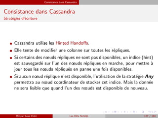 Consistance dans Cassandra
Consistance dans Cassandra
Stratégies d’écriture
I Cassandra utilise les Hinted Handoﬀs.
I Elle tente de modiﬁer une colonne sur toutes les répliques.
I Si certains des nœuds répliques ne sont pas disponibles, un indice (hint)
est sauvegardé sur l’un des nœuds répliques en marche, pour mettre à
jour tous les nœuds répliqués en panne une fois disponibles.
I Si aucun nœud réplique n’est disponible, l’utilisation de la stratégie Any
permettra au nœud coordinateur de stocker cet indice. Mais la donnée
ne sera lisible que quand l’un des nœuds est disponible de nouveau.
Minyar Sassi Hidri Les BDs NoSQL 127 / 194
 