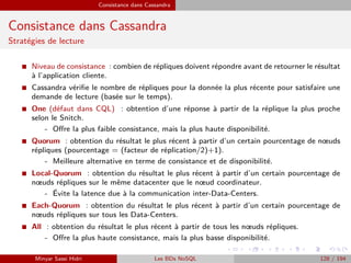 Consistance dans Cassandra
Consistance dans Cassandra
Stratégies de lecture
I Niveau de consistance : combien de répliques doivent répondre avant de retourner le résultat
à l’application cliente.
I Cassandra vériﬁe le nombre de répliques pour la donnée la plus récente pour satisfaire une
demande de lecture (basée sur le temps).
I One (défaut dans CQL) : obtention d’une réponse à partir de la réplique la plus proche
selon le Snitch.
- Oﬀre la plus faible consistance, mais la plus haute disponibilité.
I Quorum : obtention du résultat le plus récent à partir d’un certain pourcentage de nœuds
répliques (pourcentage = (facteur de réplication/2)+1).
- Meilleure alternative en terme de consistance et de disponibilité.
I Local-Quorum : obtention du résultat le plus récent à partir d’un certain pourcentage de
nœuds répliques sur le même datacenter que le nœud coordinateur.
- Évite la latence due à la communication inter-Data-Centers.
I Each-Quorum : obtention du résultat le plus récent à partir d’un certain pourcentage de
nœuds répliques sur tous les Data-Centers.
I All : obtention du résultat le plus récent à partir de tous les nœuds répliques.
- Oﬀre la plus haute consistance, mais la plus basse disponibilité.
Minyar Sassi Hidri Les BDs NoSQL 128 / 194
 