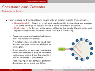 Consistance dans Cassandra
Consistance dans Cassandra
Stratégies de lecture
I Pour réparer de l’inconsistance quand elle se produit (perte d’un nœud,...) :
- Hintend handoﬀ : Quand un nœud n’est pas disponible, les insertions sont envoyées
à un autre nœud qui lui renverra quand le nœud redeviendra disponible.
- Read repair : En lecture, si les valeurs diﬀérents, les nœuds désynchronisés sont
réparés en insérant les nouvelles valeurs (basé sur le Timestamp).
- Cassandra assure que les données fréquem-
ment lues soient consistantes.
- `A la lecture d’une donnée, le nœud coor-
dinateur compare toutes ses répliques en
arrière plan.
- Si ces données ne sont pas consistantes,
envoie une demande d’écriture aux nœuds
réplicas pour mettre à jour leur donnée et
aﬃcher la donnée la plus récente.
- Read Repair peut être conﬁguré par famille
de colonnes et est activé par défaut.
Minyar Sassi Hidri Les BDs NoSQL 129 / 194
 
