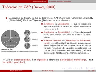 Mouvement NoSQL Racines et concepts fondateurs
Théorème de CAP (Brewer, 2000)
I L’émergence du NoSQL est liée au théorème de CAP (Coherence (Cohérence), Availibility
(Disponibilité), Partition-Tolerance (Résistance au morcellement).
I Cohérence ou Consistance : Tous les nœuds du
système voient exactement les mêmes données au
même moment.
I Availability ou Disponibilité : L’échec d’un nœud
n’empêche pas les survivants de continuer à fonc-
tionner.
I Partition-tolerance ou Résistance au partitionne-
ment : Le système étant partitionné, aucune panne
moins importante qu’une coupure totale du réseau
ne doit l’empêcher de répondre correctement (en
cas de partitionnement en sous-réseaux, chacun
doit pouvoir fonctionner de manière autonome).
⇒ Dans un système distribué, il est impossible d’obtenir ces 3 propriétés en même temps, il faut
en choisir 2 parmi les 3.
Minyar Sassi Hidri Les BDs NoSQL 13 / 194
 