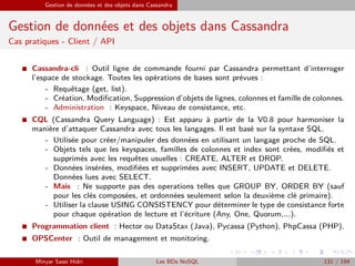 Gestion de données et des objets dans Cassandra
Gestion de données et des objets dans Cassandra
Cas pratiques - Client / API
I Cassandra-cli : Outil ligne de commande fourni par Cassandra permettant d’interroger
l’espace de stockage. Toutes les opérations de bases sont prévues :
- Requêtage (get, list).
- Création, Modiﬁcation, Suppression d’objets de lignes, colonnes et famille de colonnes.
- Administration : Keyspace, Niveau de consistance, etc.
I CQL (Cassandra Query Language) : Est apparu à partir de la V0.8 pour harmoniser la
manière d’attaquer Cassandra avec tous les langages. Il est basé sur la syntaxe SQL.
- Utilisée pour créer/manipuler des données en utilisant un langage proche de SQL.
- Objets tels que les keyspaces, familles de colonnes et index sont crées, modiﬁés et
supprimés avec les requêtes usuelles : CREATE, ALTER et DROP.
- Données insérées, modiﬁées et supprimées avec INSERT, UPDATE et DELETE.
Données lues avec SELECT.
- Mais : Ne supporte pas des operations telles que GROUP BY, ORDER BY (sauf
pour les clés composées, et ordonnées seulement selon la deuxième clé primaire).
- Utiliser la clause USING CONSISTENCY pour déterminer le type de consistance forte
pour chaque opération de lecture et l’écriture (Any, One, Quorum,...).
I Programmation client : Hector ou DataStax (Java), Pycassa (Python), PhpCassa (PHP).
I OPSCenter : Outil de management et monitoring.
Minyar Sassi Hidri Les BDs NoSQL 131 / 194
 
