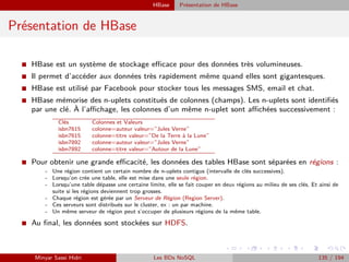 HBase Présentation de HBase
Présentation de HBase
I HBase est un système de stockage eﬃcace pour des données très volumineuses.
I Il permet d’accéder aux données très rapidement même quand elles sont gigantesques.
I HBase est utilisé par Facebook pour stocker tous les messages SMS, email et chat.
I HBase mémorise des n-uplets constitués de colonnes (champs). Les n-uplets sont identiﬁés
par une clé. À l’aﬃchage, les colonnes d’un même n-uplet sont aﬃchées successivement :
Clés Colonnes et Valeurs
isbn7615 colonne=auteur valeur=”Jules Verne”
isbn7615 colonne=titre valeur=”De la Terre à la Lune”
isbn7892 colonne=auteur valeur=”Jules Verne”
isbn7892 colonne=titre valeur=”Autour de la Lune”
I Pour obtenir une grande eﬃcacité, les données des tables HBase sont séparées en régions :
- Une région contient un certain nombre de n-uplets contigus (intervalle de clés successives).
- Lorsqu’on crée une table, elle est mise dans une seule région.
- Lorsqu’une table dépasse une certaine limite, elle se fait couper en deux régions au milieu de ses clés. Et ainsi de
suite si les régions deviennent trop grosses.
- Chaque région est gérée par un Serveur de Région (Region Server).
- Ces serveurs sont distribués sur le cluster, ex : un par machine.
- Un même serveur de région peut s’occuper de plusieurs régions de la même table.
I Au ﬁnal, les données sont stockées sur HDFS.
Minyar Sassi Hidri Les BDs NoSQL 135 / 194
 