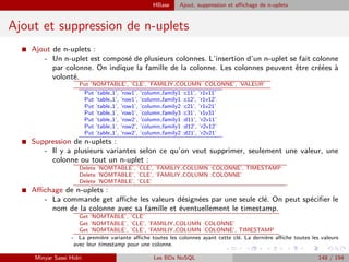 HBase Ajout, suppression et aﬃchage de n-uplets
Ajout et suppression de n-uplets
I Ajout de n-uplets :
- Un n-uplet est composé de plusieurs colonnes. L’insertion d’un n-uplet se fait colonne
par colonne. On indique la famille de la colonne. Les colonnes peuvent être créées à
volonté.
Put ’NOMTABLE’, ’CLE’, ’FAMILIY COLUMN :COLONNE’, ’VALEUR’
Put ’table 1’, ’row1’, ’column family1 :c11’, ’r1v11’
Put ’table 1’, ’row1’, ’column family1 :c12’, ’r1v12’
Put ’table 1’, ’row1’, ’column family2 :c21’, ’r1v21’
Put ’table 1’, ’row1’, ’column family3 :c31’, ’r1v31’
Put ’table 1’, ’row2’, ’column family1 :d11’, ’r2v11’
Put ’table 1’, ’row2’, ’column family1 :d12’, ’r2v12’
Put ’table 1’, ’row2’, ’column family2 :d21’, ’r2v21’
I Suppression de n-uplets :
- Il y a plusieurs variantes selon ce qu’on veut supprimer, seulement une valeur, une
colonne ou tout un n-uplet :
Delete ’NOMTABLE’, ’CLE’, ’FAMILIY COLUMN :COLONNE’, TIMESTAMP
Delete ’NOMTABLE’, ’CLE’, ’FAMILIY COLUMN :COLONNE’
Delete ’NOMTABLE’, ’CLE’
I Aﬃchage de n-uplets :
- La commande get aﬃche les valeurs désignées par une seule clé. On peut spéciﬁer le
nom de la colonne avec sa famille et éventuellement le timestamp.
Get ’NOMTABLE’, ’CLE’
Get ’NOMTABLE’, ’CLE’, ’FAMILIY COLUMN :COLONNE’
Get ’NOMTABLE’, ’CLE’, ’FAMILIY COLUMN :COLONNE’, TIMESTAMP
- La première variante aﬃche toutes les colonnes ayant cette clé. La dernière aﬃche toutes les valeurs
avec leur timestamp pour une colonne.
Minyar Sassi Hidri Les BDs NoSQL 148 / 194
 