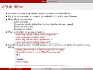 HBase API de HBase
API de HBase
I On peut écrire des programmes Java qui accèdent aux tables HBase.
I Il y a un petit nombre de classes et de méthodes à connaître pour démarrer.
I Nous allons voir comment :
- Créer une table.
- Ajouter des cellules (identiﬁant de ligne, famille, colonne, valeur).
- Récupérer une cellule.
- Parcourir les cellules.
I Pour commencer, les classes à importer :
import org.apache.hadoop.conf.Conﬁguration ;
import org.apache.hadoop.hbase.* ;
import org.apache.hadoop.hbase.client.* ;
import org.apache.hadoop.hbase.util.* ;
I Ensuite, chaque fonction contient ces lignes qui établissent une connexion avec le serveur
HBase :
Conﬁguration conﬁg = HBaseConﬁguration.create() ;
HBaseAdmin admin = new HBaseAdmin(conﬁg) ;
try {
...
} ﬁnally {
admin.close() ;
}
Minyar Sassi Hidri Les BDs NoSQL 150 / 194
 