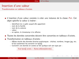 HBase API de HBase
Insertion d’une valeur
Transformation en tableaux d’octets
I L’insertion d’une valeur consiste à créer une instance de la classe Put. Cet
objet spéciﬁe la valeur à insérer :
- identiﬁant du n-uplet auquel elle appartient
- nom de la famille
- nom de la colonne
- valeur
- en option, le timestamp à lui aﬀecter.
I Toutes les données concernées doivent être converties en tableaux d’octets.
I Transformation en tableaux d’octets :
- HBase stocke des données binaires quelconques : chaînes, nombres, images jpg, etc.
Il faut seulement les convertir en byte[].
- Convertir une donnée en octets se fait quelque soit son type par :
ﬁnal byte[] octets = Bytes.toBytes(donnée) ;
Minyar Sassi Hidri Les BDs NoSQL 153 / 194
 