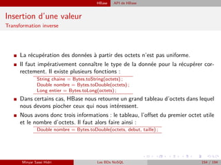 HBase API de HBase
Insertion d’une valeur
Transformation inverse
I La récupération des données à partir des octets n’est pas uniforme.
I Il faut impérativement connaître le type de la donnée pour la récupérer cor-
rectement. Il existe plusieurs fonctions :
String chaine = Bytes.toString(octets) ;
Double nombre = Bytes.toDouble(octets) ;
Long entier = Bytes.toLong(octets) ;
I Dans certains cas, HBase nous retourne un grand tableau d’octets dans lequel
nous devons piocher ceux qui nous intéressent.
I Nous avons donc trois informations : le tableau, l’oﬀset du premier octet utile
et le nombre d’octets. Il faut alors faire ainsi :
Double nombre = Bytes.toDouble(octets, debut, taille) ;
Minyar Sassi Hidri Les BDs NoSQL 154 / 194
 