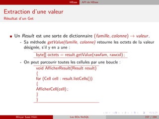 HBase API de HBase
Extraction d’une valeur
Résultat d’un Get
I Un Result est une sorte de dictionnaire (famille, colonne) → valeur.
- Sa méthode getValue(famille, colonne) retourne les octets de la valeur
désignée, s’il y en a une :
byte[] octets = result.getValue(rawfam, rawcol) ;
- On peut parcourir toutes les cellules par une boucle :
void AﬃcherResult(Result result)
{
for (Cell cell : result.listCells())
{
AﬃcherCell(cell) ;
}
}
Minyar Sassi Hidri Les BDs NoSQL 157 / 194
 