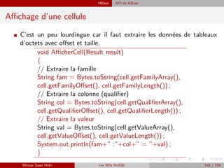HBase API de HBase
Aﬃchage d’une cellule
I C’est un peu lourdingue car il faut extraire les données de tableaux
d’octets avec oﬀset et taille.
void AﬃcherCell(Result result)
{
// Extraire la famille
String fam = Bytes.toString(cell.getFamilyArray(),
cell.getFamilyOﬀset(), cell.getFamilyLength()) ;
// Extraire la colonne (qualiﬁer)
String col = Bytes.toString(cell.getQualiﬁerArray(),
cell.getQualiﬁerOﬀset(), cell.getQualiﬁerLength()) ;
// Extraire la valeur
String val = Bytes.toString(cell.getValueArray(),
cell.getValueOﬀset(), cell.getValueLength()) ;
System.out.println(fam+” :”+col+” = ”+val) ;
}
Minyar Sassi Hidri Les BDs NoSQL 158 / 194
 