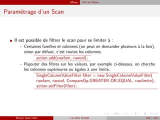 HBase API de HBase
Paramétrage d’un Scan
I Il est possible de ﬁltrer le scan pour se limiter à :
- Certaines familles et colonnes (on peut en demander plusieurs à la fois),
sinon par défaut, c’est toutes les colonnes.
action.add(rawfam, rawcol) ;
- Rajouter des ﬁltres sur les valeurs, par exemple ci-dessous, on cherche
les colonnes supérieures ou égales à une limite.
SingleColumnValueFilter ﬁlter = new SingleColumnValueFilter(
rawfam, rawcol, CompareOp.GREATER OR EQUAL, rawlimite) ;
action.setFilter(ﬁlter) ;
Minyar Sassi Hidri Les BDs NoSQL 160 / 194
 