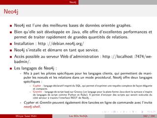 Neo4j
Neo4j
I Neo4j est l’une des meilleures bases de données orientée graphes.
I Bien qu’elle soit développée en Java, elle oﬀre d’excellentes performances et
permet de traiter rapidement de grandes quantités de relations.
I Installation : http ://debian.neo4j.org/
I Neo4j s’installe et démarre en tant que service.
I Accès possible au serveur Web d’administration : http ://localhost :7474/we-
badmin/.
I Les langages de Neo4j :
- Mis à part les pilotes spéciﬁques pour les langages clients, qui permettent de mani-
puler les noeuds et les relations dans un mode procédural, Neo4j oﬀre deux langages
spéciﬁques :
- Cypher : langage déclaratif inspiré du SQL, qui permet d’exprimer une requête complexe de façon élégante
et compacte.
- Gremlin : langage de script basé sur Groovy (un langage pour la plate-forme Java dont la syntaxe s’inspire
de langages de script comme Python et Ruby). Il permet d’envoyer des scripts qui seront exécutés du
côté serveur à travers l’interface REST de Neo4j. .
- Cypher et Gremlin peuvent également être lancées en ligne de commande avec l’invite
neo4j-shell.
Minyar Sassi Hidri Les BDs NoSQL 162 / 194
 