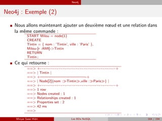 Neo4j
Neo4j : Exemple (2)
I Nous allons maintenant ajouter un deuxième nœud et une relation dans
la même commande :
START Milou = node(1)
CREATE
Tintin = { nom : ’Tintin’, ville : ’Paris’ },
Milou-[r :AMI]->Tintin
RETURN
Tintin ;
I Ce qui retourne :
==> +-−-−-−-−-−-−-−-−-−-−-−-−-−-−-−-−-−-−+
==> | Tintin |
==> +————————————-+
==> | Node[2]{nom : Tintin ,ville : Paris } |
==> +-−-−-−-−-−-−-−-−-−-−-−-−-−-−-−-−-−-−+
==> 1 row
==> Nodes created : 1
==> Relationships created : 1
==> Properties set : 2
==> 42 ms
==>
Minyar Sassi Hidri Les BDs NoSQL 164 / 194
 