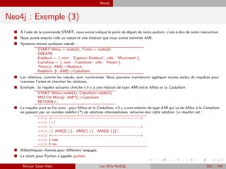 Neo4j
Neo4j : Exemple (3)
I `A l’aide de la commande START, nous avons indiqué le point de départ de notre pattern, c’est-à-dire de notre instruction.
I Nous avons ensuite créé un nœud et une relation que nous avons nommée AMI.
I Ajoutons encore quelques nœuds :
START Milou = node(1), Tintin = node(2)
CREATE
Haddock = { nom : ’Capitain Haddock’, ville : ’Moulinsart’},
Castaﬁore = { nom : ’Castaﬁore’, ville : ’Pesaro’},
Tintin-[r :AMI]->Haddock,
Haddock -[r :AMI]->Castaﬁore ;
I Les relations, comme les nœuds, sont numérotées. Nous pouvons maintenant appliquer toutes sortes de requêtes pour
traverser l’arbre et chercher les relations.
I Exemple : la requête suivante cherche s’il y a une relation de type AMI entre Milou et la Castaﬁore :
START Milou=node(1), Castaﬁore=node(4)
MATCH Milou[r :AMI*]->Castaﬁore
RETURN r ;
I La requête peut se lire ainsi : pour Milou et la Castaﬁore, s’il y a une relation de type AMI qui va de Milou à la Castaﬁore
en passant par un nombre indéﬁni (*) de relations intermédiaires, retourne-moi cette relation. Le résultat est :
==> +-−-−-−-−-−-−-−-−-−-−-−-−-−-−-−-−-−-−+
==> | r |
==> +-−-−-−-−-−-−-−-−-−-−-−-−-−-−-−-−-−-−+
==> | [ :AMI[2] {}, :AMI[1] {}, :AMI[0] {}] |
==> +-−-−-−-−-−-−-−-−-−-−-−-−-−-−-−-−-−-−+
==> 1 row
==> 4 ms
I Bibliothèques clientes pour diﬀérents langages.
I Le client pour Python s’appelle py2neo.
Minyar Sassi Hidri Les BDs NoSQL 165 / 194
 