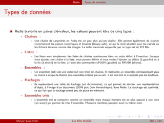Redis Types de données
Types de données
I Redis travaille en paires clé-valeur, les valeurs pouvant être de cinq types :
- Chaînes :
- Une chaîne de caractères en Redis est un peu plus qu’une chaîne. Elle permet également de stocker
correctement les valeurs numériques et binaires (binary safe), ce qui la rend adaptée pour les calculs ou
les ﬁchiers binaires comme des images. La taille maximale supportée par ce type est de 512 Mo.
- Listes :
- Les listes sont simplement des listes de chaînes maintenues dans un ordre déﬁni à l’insertion. Lorsque
vous ajoutez une chaîne à la liste, vous pouvez déﬁnir si vous voulez l’ajouter au début (à gauche) ou à
la ﬁn (à droite) de la liste, à l’aide des commandes LPUSH (gauche) ou RPUSH (droite).
- Ensembles :
- Un ensemble (set) est une collection non triée de chaînes. Il représente un ensemble correspondant plus
ou moins à ce que la théorie des ensembles entend par un set : il est non trié et n’accepte pas les doublons.
- Hachages :
- Ils représentent une table de hachage (un dictionnaire), ce qui permet de stocker une représentation
d’objet, à l’image d’un document JSON plat (non hiérarchique), dans Redis. Le stockage est optimisé,
ce qui fait que le hachage prend peu de place en mémoire.
- Ensembles triés :
- L’ensemble trié se comporte comme un ensemble mais chaque membre est en plus associé à une note
(un score) qui permet de trier l’ensemble. Plusieurs membres peuvent avoir la même note.
Minyar Sassi Hidri Les BDs NoSQL 168 / 194
 