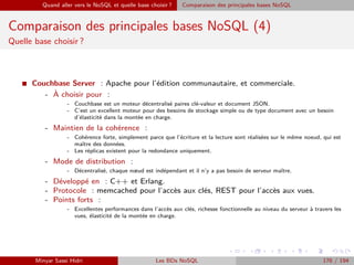 Quand aller vers le NoSQL et quelle base choisir ? Comparaison des principales bases NoSQL
Comparaison des principales bases NoSQL (4)
Quelle base choisir ?
I Couchbase Server : Apache pour l’édition communautaire, et commerciale.
- `A choisir pour :
- Couchbase est un moteur décentralisé paires clé-valeur et document JSON.
- C’est un excellent moteur pour des besoins de stockage simple ou de type document avec un besoin
d’élasticité dans la montée en charge.
- Maintien de la cohérence :
- Cohérence forte, simplement parce que l’écriture et la lecture sont réalisées sur le même noeud, qui est
maître des données.
- Les réplicas existent pour la redondance uniquement.
- Mode de distribution :
- Décentralisé, chaque nœud est indépendant et il n’y a pas besoin de serveur maître.
- Développé en : C++ et Erlang.
- Protocole : memcached pour l’accès aux clés, REST pour l’accès aux vues.
- Points forts :
- Excellentes performances dans l’accès aux clés, richesse fonctionnelle au niveau du serveur à travers les
vues, élasticité de la montée en charge.
Minyar Sassi Hidri Les BDs NoSQL 176 / 194
 
