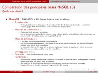 Quand aller vers le NoSQL et quelle base choisir ? Comparaison des principales bases NoSQL
Comparaison des principales bases NoSQL (5)
Quelle base choisir ?
I MongoDB : GNU AGPL v 3.0, licence Apache pour les pilotes.
- `A choisir pour :
- Tout type de besoin de stockage de documents, c’est-à-dire de données structurées : sérialisation
d’objets, pages Web, formulaires de saisie, informations d’applications.
- Maintien de la cohérence :
- Cohérence ﬁnale à travers les réplicas.
- Les écritures ont une option (write concern) pour indiquer qu’elles sont validées si elles ont écrit sur un
certain nombre de réplicas ou sur une majorité (N/2+1).
- Mode de distribution :
- Centralisé, autosharding et réplication automatique.
- Les métadonnées des shards sont centralisées sur un serveur de conﬁguration, qui peut lui-même être
répliqué pour fournir de la redondance.
- La connexion client se fait aussi sur un serveur maître, qui redirige la requête vers le bon serveur de
shard. Ce serveur maître peut lui aussi être redondant.
- Développé en : C++.
- Protocole : natif, question-réponse sur un socket.
- Points forts :
- Moteur solide, bonnes performances, simplicité d’utilisation du point de vue du développement client et
bonne intégration des pilotes dans les langages.
- Ses capacités de sharding et de réplication automatiques permettent de monter en charge
horizontalement au fur et à mesure de l’augmentation des besoins.
Minyar Sassi Hidri Les BDs NoSQL 177 / 194
 
