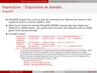 Mise en place d’une solution NoSQL Importation / Exportation de données
Importation / Exportation de données
MongoDB
I MongoDB propose deux outils en ligne de commande pour eﬀectuer des imports et des
exports de ﬁchiers au format JSON ou CSV.
I Notez que le format de stockage MongoDB (BSON) comporte des types légèrement
diﬀérents du JSON originel ; vous pouvez donc rencontrer des diﬀérences entre le JSON
généré et les données stockées.
I Exemple d’export :
mongoexport −−db passerelles −−collection articles −−out ∼/passerelles.articles.json
mongoexport −−db passerelles −−collection articles −−jsonArray −−out ∼/passerelles.
articles.json
mongoexport −−db passerelles −−collection articles −−query ’{ ”auteur.nom” :
”Brizard”}’ −−out ∼//passerelles.articles.brizard.json
mongoexport −−db passerelles −−collection articles −−csv −−out ∼/passerelles.articles.
csv −−ﬁelds=auteur.nom,auteur.e-mail
- La première commande exporte la collection articles de la base passerelles dans un seul ﬁchier JSON.
- La deuxième fait de même mais génère un ﬁchier contenant un tableau de documents JSON.
- La troisième ﬁltre les données pour n’exporter que les documents où le nom de l’auteur est Brizard.
- Enﬁn, la dernière commande exporte le nom et l’e-mail de l’auteur dans un ﬁchier séparé par des
virgules, dont nous reproduisons le contenu ci-après.
auteur.nom,auteur.e-mail
”Brizard”,”annie.brizardcocomail.com”
”Brizard”,”annie.brizard@cocomail.com”
Minyar Sassi Hidri Les BDs NoSQL 182 / 194
 