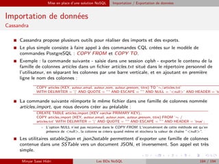 Mise en place d’une solution NoSQL Importation / Exportation de données
Importation de données
Cassandra
I Cassandra propose plusieurs outils pour réaliser des imports et des exports.
I Le plus simple consiste à faire appel à des commandes CQL créées sur le modèle de
commandes PostgreSQL : COPY FROM et COPY TO.
I Exemple : la commande suivante - saisie dans une session cqlsh - exporte le contenu de la
famille de colonnes articles dans un ﬁchier articles.txt situé dans le répertoire personnel de
l’utilisateur, en séparant les colonnes par une barre verticale, et en ajoutant en première
ligne le nom des colonnes :
COPY articles (KEY, auteur email, auteur nom, auteur prenom, titre) TO ’∼/articles.txt’
WITH DELIMITER = ’|’ AND QUOTE = ”” AND ESCAPE = ”” AND NULL = ’<null>’ AND HEADER = ’tr
I La commande suivante réimporte le même ﬁchier dans une famille de colonnes nommée
articles import, que nous devons créer au préalable :
CREATE TABLE articles import (KEY varchar PRIMARY KEY) ;
COPY articles import (KEY, auteur email, auteur nom, auteur prenom, titre) FROM ’∼ /
articles.txt’ WITH DELIMITER = ’|’ AND QUOTE = ”” AND ESCAPE = ”” AND HEADER = ’true’ ;
- L’option NULL n’est pas reconnue dans le COPY FROM. L’inconvénient de cette méthode est qu’en
présence de <null>, la colonne se créera quand même et stockera la valeur de chaîne ”<null>”.
I Les utilitaires sstable2json et json2sstable permettent d’exporter une famille de colonnes
contenue dans une SSTable vers un document JSON, et inversement. Son appel est très
simple.
Minyar Sassi Hidri Les BDs NoSQL 184 / 194
 