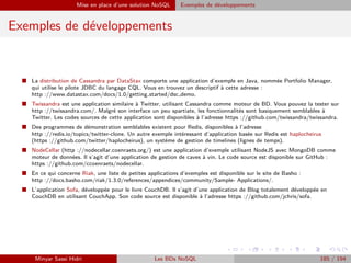 Mise en place d’une solution NoSQL Exemples de développements
Exemples de développements
I La distribution de Cassandra par DataStax comporte une application d’exemple en Java, nommée Portfolio Manager,
qui utilise le pilote JDBC du langage CQL. Vous en trouvez un descriptif à cette adresse :
http ://www.datastax.com/docs/1.0/getting started/dsc demo.
I Twissandra est une application similaire à Twitter, utilisant Cassandra comme moteur de BD. Vous pouvez la tester sur
http ://twissandra.com/. Malgré son interface un peu spartiate, les fonctionnalités sont basiquement semblables à
Twitter. Les codes sources de cette application sont disponibles à l’adresse https ://github.com/twissandra/twissandra.
I Des programmes de démonstration semblables existent pour Redis, disponibles à l’adresse
http ://redis.io/topics/twitter-clone. Un autre exemple intéressant d’application basée sur Redis est haplocheirus
(https ://github.com/twitter/haplocheirus), un système de gestion de timelines (lignes de temps).
I NodeCellar (http ://nodecellar.coenraets.org/) est une application d’exemple utilisant NodeJS avec MongoDB comme
moteur de données. Il s’agit d’une application de gestion de caves à vin. Le code source est disponible sur GitHub :
https ://github.com/ccoenraets/nodecellar.
I En ce qui concerne Riak, une liste de petites applications d’exemples est disponible sur le site de Basho :
http ://docs.basho.com/riak/1.3.0/references/appendices/community/Sample- Applications/.
I L’application Sofa, développée pour le livre CouchDB. Il s’agit d’une application de Blog totalement développée en
CouchDB en utilisant CouchApp. Son code source est disponible à l’adresse https ://github.com/jchris/sofa.
Minyar Sassi Hidri Les BDs NoSQL 185 / 194
 