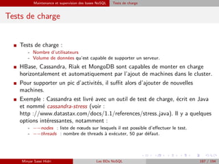 Maintenance et supervision des bases NoSQL Tests de charge
Tests de charge
I Tests de charge :
- Nombre d’utilisateurs
- Volume de données qu’est capable de supporter un serveur.
I HBase, Cassandra, Riak et MongoDB sont capables de monter en charge
horizontalement et automatiquement par l’ajout de machines dans le cluster.
I Pour supporter un pic d’activités, il suﬃt alors d’ajouter de nouvelles
machines.
I Exemple : Cassandra est livré avec un outil de test de charge, écrit en Java
et nommé cassandra-stress (voir :
http ://www.datastax.com/docs/1.1/references/stress java). Il y a quelques
options intéressantes, notamment :
- −−nodes : liste de nœuds sur lesquels il est possible d’eﬀectuer le test.
- −−threads : nombre de threads à exécuter, 50 par défaut.
Minyar Sassi Hidri Les BDs NoSQL 187 / 194
 