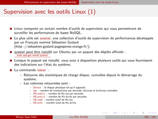 Maintenance et supervision des bases NoSQL Supervision avec les outils Linux
Supervision avec les outils Linux (1)
I Linux comporte un certain nombre d’outils de supervision qui vous permettront de
surveiller les performances de bases NoSQL.
I Le plus utile est sysstat, une collection d’outils de supervision de performances développés
par un Français nommé Sébastien Godard
(http ://sebastien.godard.pagesperso-orange.fr/).
I sysstat peut être installé sur Ubuntu par un paquet des dépôts oﬃciels :
sudo apt-get install sysstat
I Lorsque le paquet est installé, vous avez à disposition plusieurs outils qui vous fournissent
des indications sur l’état du système.
I La commande iostat :
- Retourne des statistiques de charge disque, cumulées depuis le démarrage du
système.
- Les colonnes retournées sont :
- Device : le disque physique tel qu’il apparaît.
- tps : nombre de transactions par seconde, lectures et écritures cumulées.
- kB read/s : nombre de Ko lus par seconde.
- kB wrtn/s : nombre de Ko écrits par seconde.
- kB read : nombre total de Ko lus.
- kB wrtn : nombre total de Ko écrits.
Minyar Sassi Hidri Les BDs NoSQL 188 / 194
 
