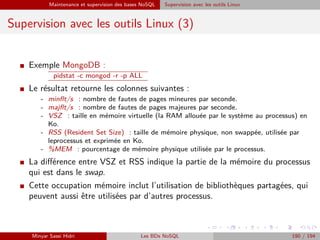 Maintenance et supervision des bases NoSQL Supervision avec les outils Linux
Supervision avec les outils Linux (3)
I Exemple MongoDB :
pidstat -c mongod -r -p ALL
I Le résultat retourne les colonnes suivantes :
- minﬂt/s : nombre de fautes de pages mineures par seconde.
- majﬂt/s : nombre de fautes de pages majeures par seconde.
- VSZ : taille en mémoire virtuelle (la RAM allouée par le système au processus) en
Ko.
- RSS (Resident Set Size) : taille de mémoire physique, non swappée, utilisée par
leprocessus et exprimée en Ko.
- %MEM : pourcentage de mémoire physique utilisée par le processus.
I La diﬀérence entre VSZ et RSS indique la partie de la mémoire du processus
qui est dans le swap.
I Cette occupation mémoire inclut l’utilisation de bibliothèques partagées, qui
peuvent aussi être utilisées par d’autres processus.
Minyar Sassi Hidri Les BDs NoSQL 190 / 194
 