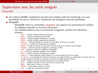 Maintenance et supervision des bases NoSQL Supervision avec les outils intégrés
Supervision avec les outils intégrés
MongoDB
I Les moteurs NoSQL comportent souvent leurs propres outils de monitoring, qui vous
permettent de suivre l’activité en récupérant des compteurs internes spéciﬁques.
I MongoDB :
- MongoDB inclut la commande mongostat, qui retourne en permanence le nombre
de requêtes exécutées et d’autres indicateurs.
- Les résultats obtenus avec la commande mongostat contient les indicateurs
suivants :
- insert : nombre d’objets insérés par seconde.
- query : nombre de requêtes par seconde.
- update : nombre d’objets modiﬁés par seconde.
- delete : nombre d’objets supprimés par seconde.
- getmore : nombre d’appels de curseurs sur des objets ouverts, par seconde.
- command : nombre de commandes par seconde.
- ﬂushes : nombre de fsync() par seconde, donc de ﬂush de la mémoire vers le disque.
- mapped : total des données mappées en mémoire, en Mo.
- vsize : taille de la mémoire utilisée par MongoDB.
- res : taille de la mémoire résidente, non swappée.
- faults : nombre de fautes de pages par seconde.
- locked % : pourcentage de temps utilisé où un verrou global d’écriture est posé.
- idx miss % : pourcentage de tentatives d’accès à une page d’index qui a déclenché une faute, donc où
la page d’index n’était pas en mémoire et a dû être chargée depuis le disque.
- qr|qw : longueur des ﬁles d’attente de lecture (r) et d’écriture (w).
- ar|aw : nombre de clients en train de lire (r) et d’écrire (w).
- NetIn : traﬁc réseau entrant en octets.
- NetOut : traﬁc réseau sortant en octets.
- conn : nombre de connexions ouvertes.
Minyar Sassi Hidri Les BDs NoSQL 192 / 194
 