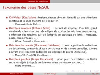 Taxonomie des bases NoSQL
Taxonomie des bases NoSQL
I Clé/Valeur (Key/value) : basique, chaque objet est identiﬁé par une clé unique
constituant la seule manière de le requêter.
- Voldemort, Redis, Riak,....
I Orientées colonnes (Column Store) : permet de disposer d’un très grand
nombre de valeurs sur une même ligne, de stocker des relations one-to-many,
d’eﬀectuer des requêtes par clé (adaptés au stockage de listes : messages,
posts, commentaires, ...).
- HBase, Cassandra, Hypertable,....
I Orientées documents (Document Databases) : pour la gestion de collections
de documents, composés chacun de champs et de valeurs associées, valeurs
pouvant être requêtées (adaptées au stockage de proﬁls utilisateur).
- MongoDB, CouchDB, Couchbase,....
I Orientées graphes (Graph Databases) : pour gérer des relations multiples
entre les objets (adaptés au données issues de réseaux sociaux,...).
- Neo4j, OrientDB,....
Minyar Sassi Hidri Les BDs NoSQL 20 / 194
 
