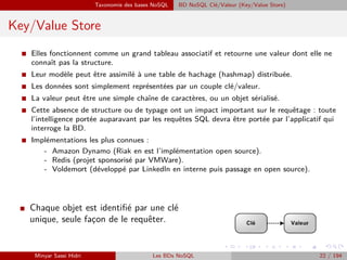 Taxonomie des bases NoSQL BD NoSQL Clé/Valeur (Key/Value Store)
Key/Value Store
I Elles fonctionnent comme un grand tableau associatif et retourne une valeur dont elle ne
connaît pas la structure.
I Leur modèle peut être assimilé à une table de hachage (hashmap) distribuée.
I Les données sont simplement représentées par un couple clé/valeur.
I La valeur peut être une simple chaîne de caractères, ou un objet sérialisé.
I Cette absence de structure ou de typage ont un impact important sur le requêtage : toute
l’intelligence portée auparavant par les requêtes SQL devra être portée par l’applicatif qui
interroge la BD.
I Implémentations les plus connues :
- Amazon Dynamo (Riak en est l’implémentation open source).
- Redis (projet sponsorisé par VMWare).
- Voldemort (développé par Linkedln en interne puis passage en open source).
I Chaque objet est identiﬁé par une clé
unique, seule fac¸on de le requêter.
Minyar Sassi Hidri Les BDs NoSQL 22 / 194
 