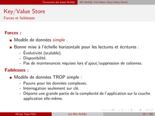 Taxonomie des bases NoSQL BD NoSQL Clé/Valeur (Key/Value Store)
Key/Value Store
Forces et faiblesses
Forces :
I Modèle de données simple .
I Bonne mise à l’échelle horizontale pour les lectures et écritures :
- ´Evolutivité (scalable).
- Disponibilité.
- Pas de maintenances requises lors d’ajout/suppression de colonnes.
Faiblesses :
I Modèle de données TROP simple :
- Pauvre pour les données complexes.
- Interrogation seulement sur clé.
- Déporte une grande partie de la complexité de l’application sur la couche
application elle-même.
Minyar Sassi Hidri Les BDs NoSQL 25 / 194
 