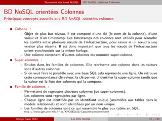 Taxonomie des bases NoSQL BD NoSQL orientées Colonnes
BD NoSQL orientées Colonnes
Principaux concepts associés aux BD NoSQL orientées colonnes
I Colonne :
- Objet de plus bas niveau, il est composé d’une clé (le nom de la colonne), d’une
valeur et d’un timestamp. Les timestamps des colonnes sont utilisés pour résoudre
les conﬂits entre plusieurs nœuds de l’infrastructure, pour savoir si un nœud à une
version plus récente. Il est donc important que tous les nœuds de l’infrastructure
soient synchronisés sur la même horloge.
- Une colonne contenant d’autres colonnes est nommée super-colonne.
I Super-colonnes :
- Situées dans les familles de colonnes. Elle représente une colonne dont les valeurs
sont d’autres colonnes.
- Si on veut faire le parallèle avec une base SQL cela représente une ligne. On retrouve
cette correspondance clé-valeur, la clé permet d’identiﬁer la super-colonne tandis que
la valeur est la liste des colonnes qui la compose.
I Famille de colonnes :
- Permettent de regrouper plusieurs colonnes (ou super-colonnes).
- Les colonnes sont regroupées par ligne.
- Chaque ligne est identiﬁée par un identiﬁant unique (assimilées aux tables dans le
modèle relationnel) et sont identiﬁées par un nom unique.
- Les familles de colonnes sont ce qui ressemble le plus aux tables en SQL.
http ://www-igm.univ-mlv.fr/ dr/XPOSE2010/Cassandra/modele.html
Minyar Sassi Hidri Les BDs NoSQL 27 / 194
 