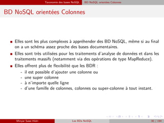Taxonomie des bases NoSQL BD NoSQL orientées Colonnes
BD NoSQL orientées Colonnes
I Elles sont les plus complexes à appréhender des BD NoSQL, même si au ﬁnal
on a un schéma assez proche des bases documentaires.
I Elles sont très utilisées pour les traitements d’analyse de données et dans les
traitements massifs (notamment via des opérations de type MapReduce).
I Elles oﬀrent plus de ﬂexibilité que les BDR :
- il est possible d’ajouter une colonne ou
- une super colonne
- `a n’importe quelle ligne
- d’une famille de colonnes, colonnes ou super-colonne à tout instant.
Minyar Sassi Hidri Les BDs NoSQL 30 / 194
 