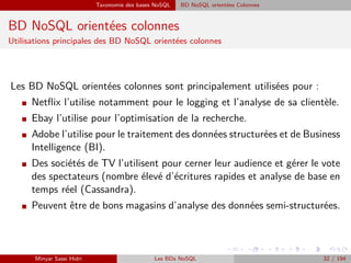 Taxonomie des bases NoSQL BD NoSQL orientées Colonnes
BD NoSQL orientées colonnes
Utilisations principales des BD NoSQL orientées colonnes
Les BD NoSQL orientées colonnes sont principalement utilisées pour :
I Netﬂix l’utilise notamment pour le logging et l’analyse de sa clientèle.
I Ebay l’utilise pour l’optimisation de la recherche.
I Adobe l’utilise pour le traitement des données structurées et de Business
Intelligence (BI).
I Des sociétés de TV l’utilisent pour cerner leur audience et gérer le vote
des spectateurs (nombre élevé d’écritures rapides et analyse de base en
temps réel (Cassandra).
I Peuvent être de bons magasins d’analyse des données semi-structurées.
Minyar Sassi Hidri Les BDs NoSQL 32 / 194
 