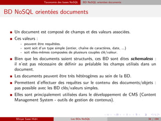 Taxonomie des bases NoSQL BD NoSQL orientées documents
BD NoSQL orientées documents
I Un document est composé de champs et des valeurs associées.
I Ces valeurs :
- peuvent être requêtées.
- sont soit d’un type simple (entier, chaîne de caractères, date, ...)
- soit elles-mêmes composées de plusieurs couples clé/valeur.
I Bien que les documents soient structurés, ces BD sont dites schemaless :
il n’est pas nécessaire de déﬁnir au préalable les champs utilisés dans un
document.
I Les documents peuvent être très hétérogènes au sein de la BD.
I Permettent d’eﬀectuer des requêtes sur le contenu des documents/objets :
pas possible avec les BD clés/valeurs simples.
I Elles sont principalement utilisées dans le développement de CMS (Content
Management System - outils de gestion de contenus).
Minyar Sassi Hidri Les BDs NoSQL 34 / 194
 