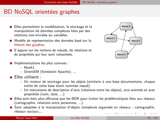 Taxonomie des bases NoSQL BD NoSQL orientées graphes
BD NoSQL orientées graphes
I Elles permettent la modélisation, le stockage et la
manipulation de données complexes liées par des
relations non-triviales ou variables.
I Modèle de représentation des données basé sur la
théorie des graphes.
I S’appuie sur les notions de nœuds, de relations et
de propriétés qui leur sont rattachées.
I Implémentations les plus connues :
- Neo4J.
- OrientDB (fondation Apache), ...
I Elles utilisent :
- Un moteur de stockage pour les objets (similaire à une base documentaire, chaque
entité de cette base étant nommée nœud).
- Un mécanisme de description d’arcs (relations entre les objets), arcs orientés et avec
propriétés (nom, date, ...)
I Elles sont bien plus eﬃcaces que les BDR pour traiter les problématiques liées aux réseaux
(cartographie, relations entre personnes, ...).
I Sont adaptées à la manipulation d’objets complexes organisés en réseaux : cartographie,
réseaux sociaux,...
Minyar Sassi Hidri Les BDs NoSQL 39 / 194
 