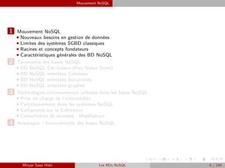 Mouvement NoSQL
1 Mouvement NoSQL
Nouveaux besoins en gestion de données
Limites des systèmes SGBD classiques
Racines et concepts fondateurs
Caractéristiques générales des BD NoSQL
2 Taxonomie des bases NoSQL
BD NoSQL Clé/Valeur (Key/Value Store)
BD NoSQL orientées Colonnes
BD NoSQL orientées documents
BD NoSQL orientées graphes
3 Technologies communément utilisées dans les bases NoSQL
Prise en charge de l’extensibilité
Partitionnement dans les systèmes NoSQL
Compromis sur la Cohérence
Consultation de données : MapReduce
4 Avantages / Inconvénients des bases NoSQL
Minyar Sassi Hidri Les BDs NoSQL 4 / 194
 