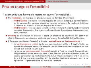 Technologies communément utilisées dans les bases NoSQL Prise en charge de l’extensibilité
Prise en charge de l’extensibilité
Il existe plusieurs fac¸ons de mettre en œuvre l’extensibilité :
I Par réplication, on duplique sur plusieurs nœuds les données. Deux modes :
- Maitre-Esclave : le maître rec¸oit les requêtes en écriture et réplique les modiﬁcations
sur les esclaves. Les esclaves servent les requêtes en lecture. Ce mode est limité par
la capacité du Maître à traiter les requêtes en écriture.
- Maître-Maître : tous les nœuds servent à la fois en lecture et en écriture et contiennent
une copie des données. Il se pose alors les problèmes de gestion de la concurrence et
de la cohérence.
I Sharding ou distribution de données : décrit un ensemble de techniques qui permet de
répartir les données sur plusieurs machines pour assurer la scalabilité de l’architecture.
I 2 fac¸ons de partitionner (sharder) la donnée : verticalement ou horizontalement :
- Le partitionnement vertical est le plus communément utilisé : il s’agit d’isoler, de
séparer des concepts métier. Par exemple, on décidera de stocker les clients sur une
base et leur contrat sur une autre.
- La notion de partitionnement horizontal renvoie à l’idée de répartir l’ensemble des
enregistrements d’une table (au sens d’une BD) sur plusieurs machines. Ainsi, on
choisira par exemple de stocker les clients de A à M sur une machine #1 et les clients
de N à Z sur une autre machine #2. Le sharding horizontal nécessite une clé de
répartition - la première lettre du nom dans l’exemple.
Minyar Sassi Hidri Les BDs NoSQL 45 / 194
 