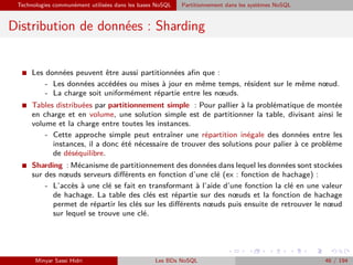 Technologies communément utilisées dans les bases NoSQL Partitionnement dans les systèmes NoSQL
Distribution de données : Sharding
I Les données peuvent être aussi partitionnées aﬁn que :
- Les données accédées ou mises à jour en même temps, résident sur le même nœud.
- La charge soit uniformément répartie entre les nœuds.
I Tables distribuées par partitionnement simple : Pour pallier à la problématique de montée
en charge et en volume, une solution simple est de partitionner la table, divisant ainsi le
volume et la charge entre toutes les instances.
- Cette approche simple peut entraîner une répartition inégale des données entre les
instances, il a donc été nécessaire de trouver des solutions pour palier à ce problème
de déséquilibre.
I Sharding : Mécanisme de partitionnement des données dans lequel les données sont stockées
sur des nœuds serveurs diﬀérents en fonction d’une clé (ex : fonction de hachage) :
- L’accès à une clé se fait en transformant à l’aide d’une fonction la clé en une valeur
de hachage. La table des clés est répartie sur des nœuds et la fonction de hachage
permet de répartir les clés sur les diﬀérents nœuds puis ensuite de retrouver le nœud
sur lequel se trouve une clé.
Minyar Sassi Hidri Les BDs NoSQL 46 / 194
 