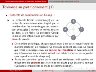 Technologies communément utilisées dans les bases NoSQL Partitionnement dans les systèmes NoSQL
Tolérance au partitionnement (1)
I Protocole de communication Gossip :
Le protocole Gossip (commérage) est un
protocole de communication inspiré par la
manière dont les commérages ou rumeurs
sont propagées à travers un réseau sociale
ou dans la vie réelle. Le protocole Gossip
implique des interactions périodiques par
paire de nœuds.
I De manière périodique, chaque nœud envoi à un autre nœud (choisi de
manière aléatoire) un message. Ce message contient son état. Le nœud
qui rec¸oit le message envoi un accusé de réception et éventuellement
une information sur un autre nœud que celui-ci n’arrive pas à joindre
(pas rec¸u d’accusé de réception).
I Avant de considérer qu’un autre nœud est réellement indisponible, un
mécanisme de quorum peut être mise en œuvre pour évaluer la rumeur
(Cassandra implémente ce mode de communication).
Minyar Sassi Hidri Les BDs NoSQL 49 / 194
 