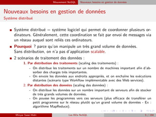 Mouvement NoSQL Nouveaux besoins en gestion de données
Nouveaux besoins en gestion de données
Système distribué
I Système distribué = système logiciel qui permet de coordonner plusieurs or-
dinateurs. Généralement, cette coordination se fait par envoi de messages via
un réseau auquel sont reliés ces ordinateurs.
I Pourquoi ? parce qu’on manipule un très grand volume de données.
Sans distribution, on n’a pas d’application scalable.
I 2 scénarios de traitement des données :
1. Par distribution des traitements (scaling des traitements) :
- On distribue les traitements sur un nombre de machines important aﬁn d’ab-
sorber des charges très importantes.
- On envoie les données aux endroits appropriés, et on enchaîne les exécutions
distantes (scénario type Workﬂow implémentable avec des Web services).
2. Par distribution des données (scaling des données) :
- On distribue les données sur un nombre important de serveurs aﬁn de stocker
de très grands volumes de données.
- On pousse les programmes vers ces serveurs (plus eﬃcace de transférer un
petit programme sur le réseau plutôt qu’un grand volume de données - Ex :
algorithme MapReduce).
Minyar Sassi Hidri Les BDs NoSQL 5 / 194
 