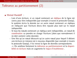 Technologies communément utilisées dans les bases NoSQL Partitionnement dans les systèmes NoSQL
Tolérance au partitionnement (2)
I Hinted Handoﬀ :
- Lors d’une écriture, si un nœud contenant un répliqua de la ligne est
connu pour être indisponible (par exemple à travers le protocole Gossip),
le système écrira la donnée sur un autre nœud contenant un répliqua
en indiquant que l’écriture devra être rejouée plus tard sur le nœud
indisponible.
- Si tous les nœuds contenant un répliqua sont indisponibles, un nœud de
coordination va prendre en charge l’écriture (alors que normalement il
ne doit contenir cette donnée).
- Une fois qu’un nœud découvre qu’un autre nœud pour lequel il détient
une écriture en instance est à nouveau disponible (par exemple à travers
le protocole Gossip), il lui renvoi la ligne de données correspondante.
⇒ On améliore fortement la tolérance au partitionnement et la disponi-
bilité en écriture mais on augmente le risque d’incohérence .
Minyar Sassi Hidri Les BDs NoSQL 50 / 194
 